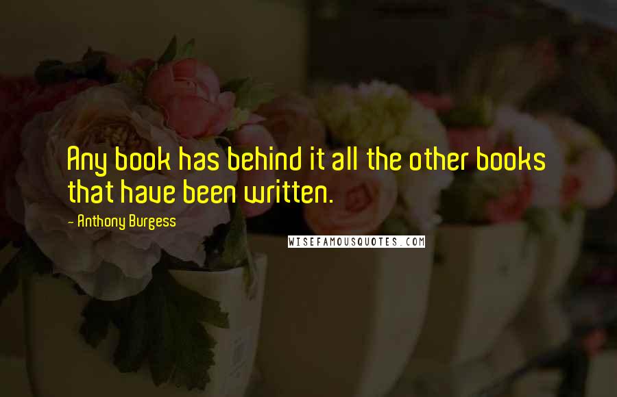 Anthony Burgess Quotes: Any book has behind it all the other books that have been written.