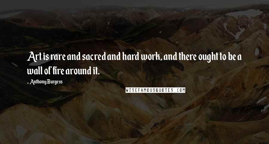 Anthony Burgess Quotes: Art is rare and sacred and hard work, and there ought to be a wall of fire around it.