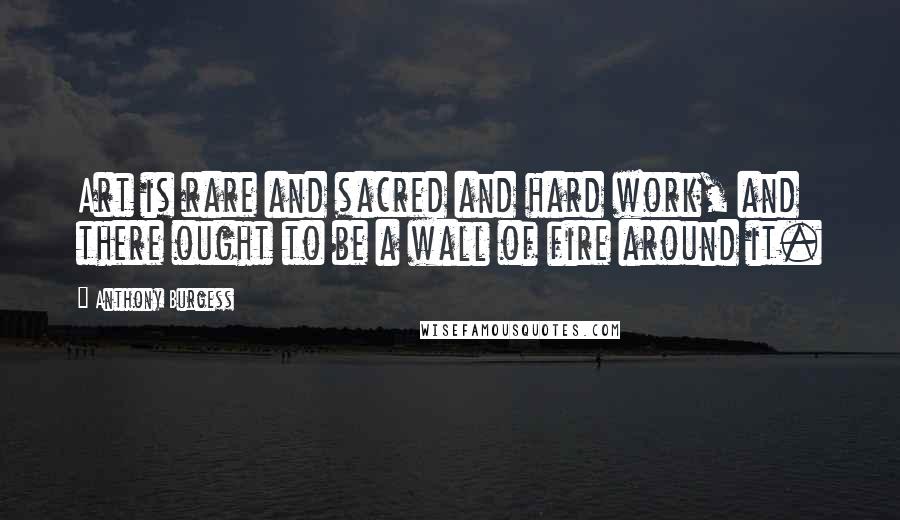 Anthony Burgess Quotes: Art is rare and sacred and hard work, and there ought to be a wall of fire around it.