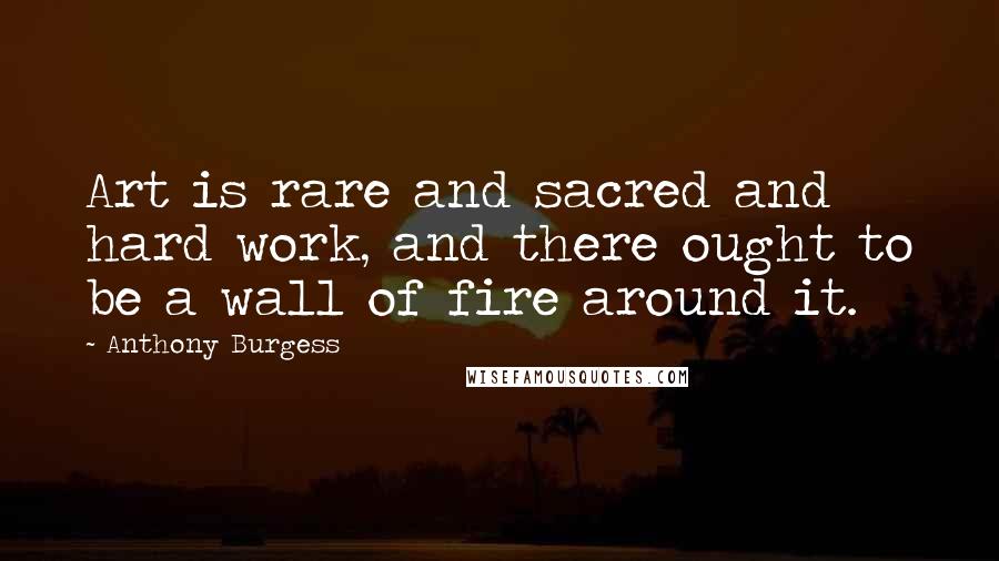 Anthony Burgess Quotes: Art is rare and sacred and hard work, and there ought to be a wall of fire around it.