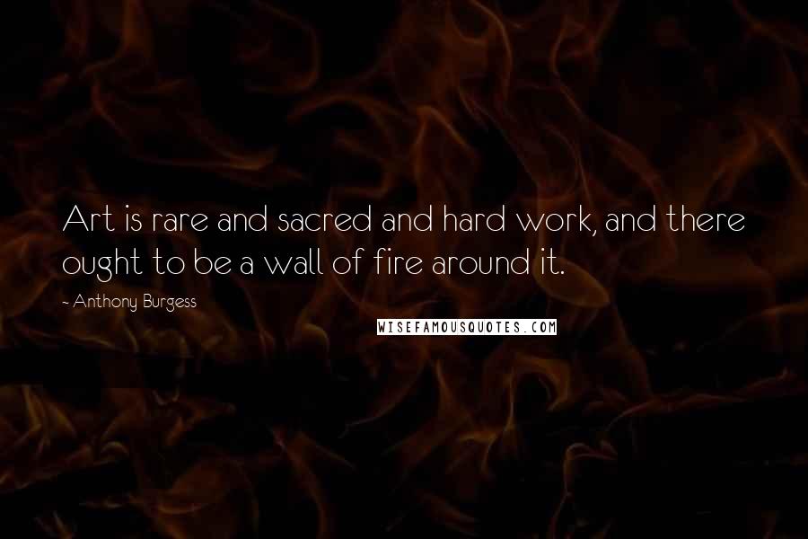 Anthony Burgess Quotes: Art is rare and sacred and hard work, and there ought to be a wall of fire around it.