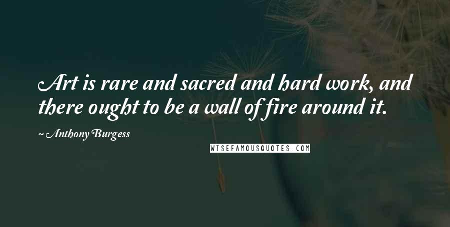 Anthony Burgess Quotes: Art is rare and sacred and hard work, and there ought to be a wall of fire around it.