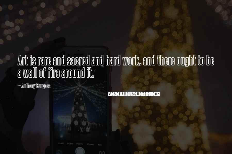 Anthony Burgess Quotes: Art is rare and sacred and hard work, and there ought to be a wall of fire around it.
