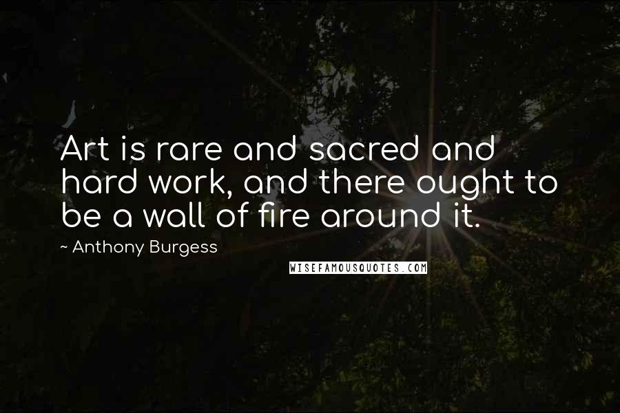 Anthony Burgess Quotes: Art is rare and sacred and hard work, and there ought to be a wall of fire around it.