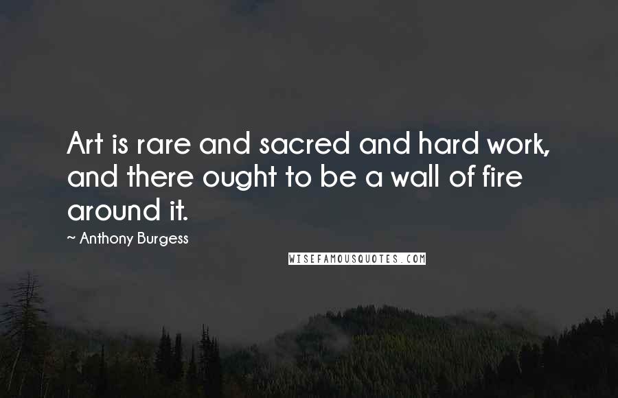 Anthony Burgess Quotes: Art is rare and sacred and hard work, and there ought to be a wall of fire around it.