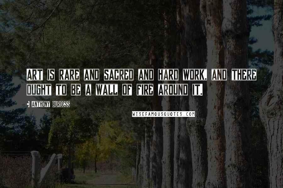 Anthony Burgess Quotes: Art is rare and sacred and hard work, and there ought to be a wall of fire around it.
