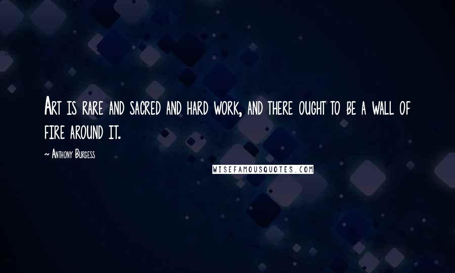Anthony Burgess Quotes: Art is rare and sacred and hard work, and there ought to be a wall of fire around it.