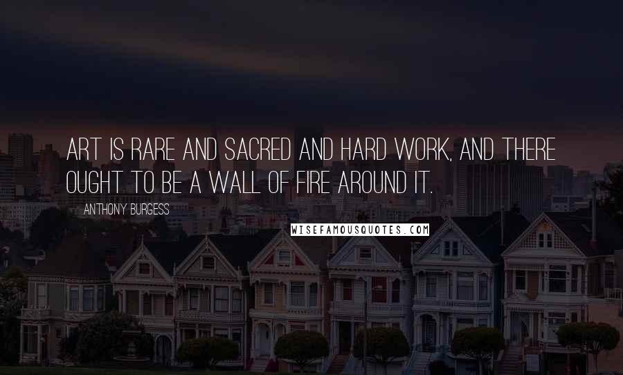 Anthony Burgess Quotes: Art is rare and sacred and hard work, and there ought to be a wall of fire around it.
