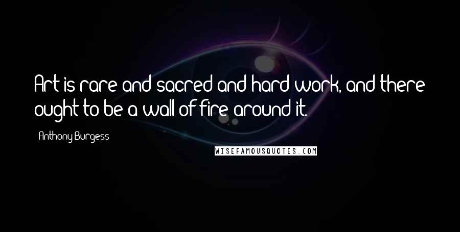 Anthony Burgess Quotes: Art is rare and sacred and hard work, and there ought to be a wall of fire around it.