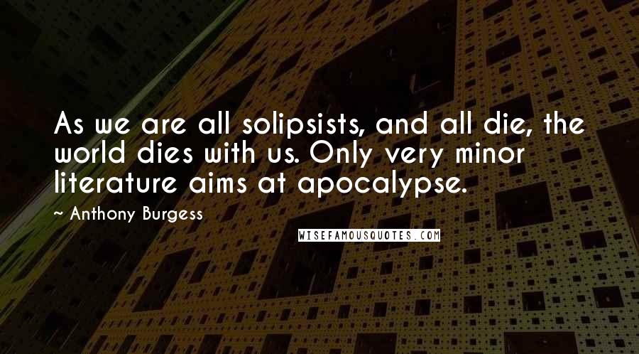 Anthony Burgess Quotes: As we are all solipsists, and all die, the world dies with us. Only very minor literature aims at apocalypse.