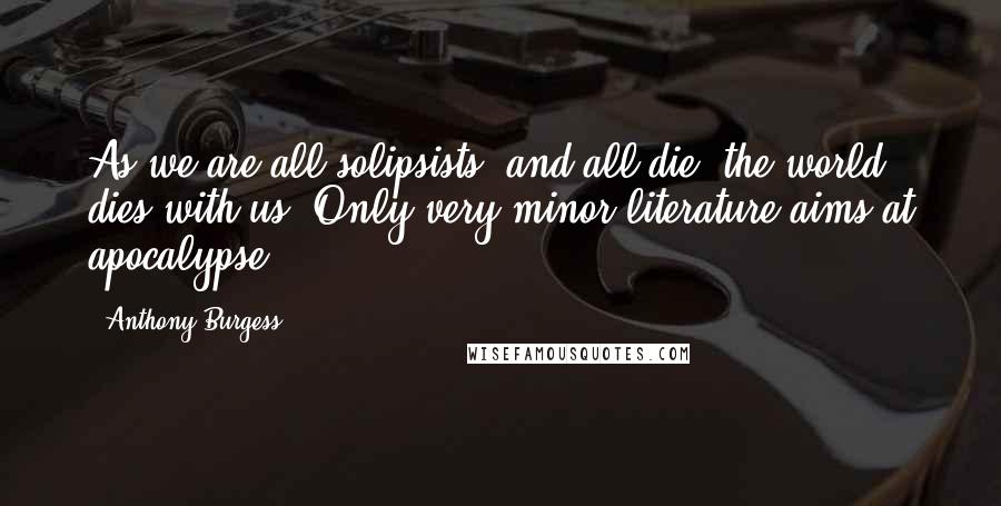 Anthony Burgess Quotes: As we are all solipsists, and all die, the world dies with us. Only very minor literature aims at apocalypse.