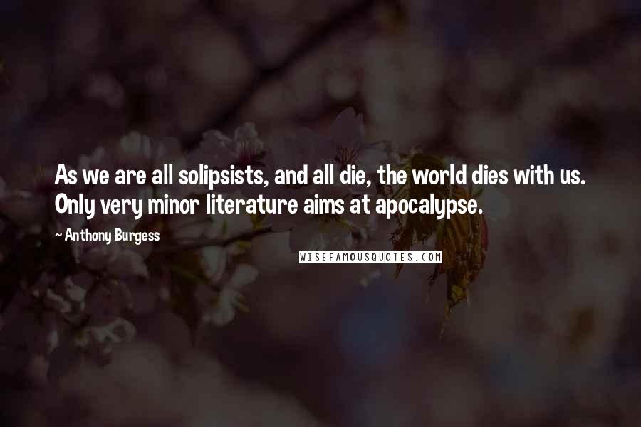 Anthony Burgess Quotes: As we are all solipsists, and all die, the world dies with us. Only very minor literature aims at apocalypse.