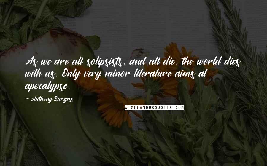 Anthony Burgess Quotes: As we are all solipsists, and all die, the world dies with us. Only very minor literature aims at apocalypse.
