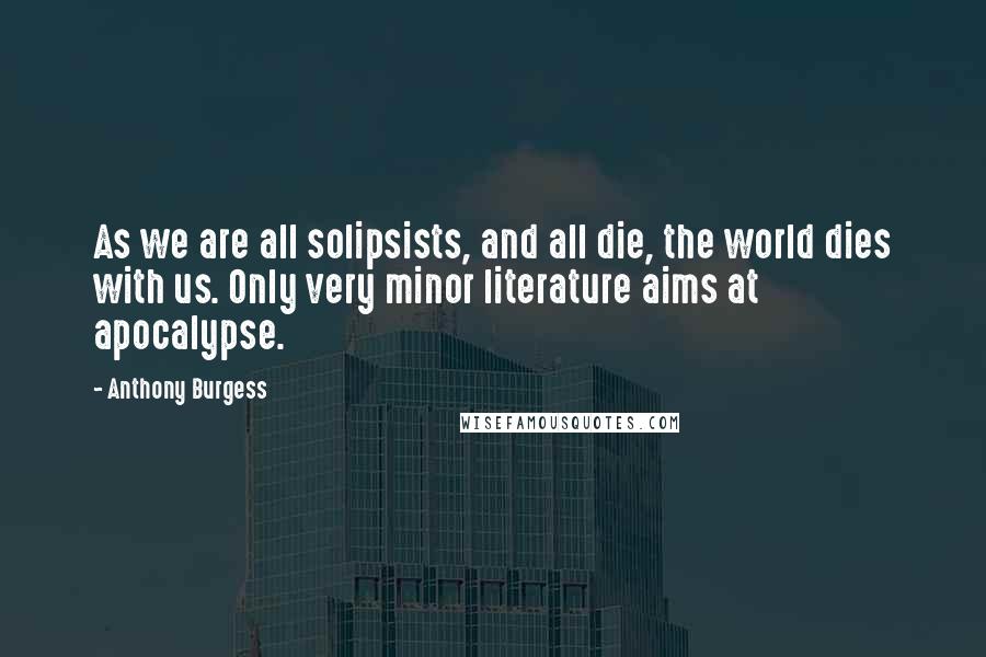Anthony Burgess Quotes: As we are all solipsists, and all die, the world dies with us. Only very minor literature aims at apocalypse.