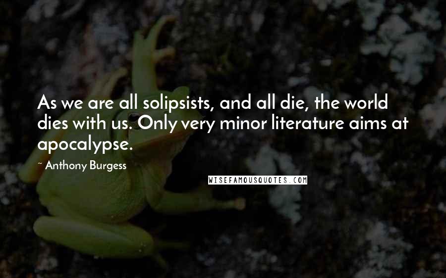 Anthony Burgess Quotes: As we are all solipsists, and all die, the world dies with us. Only very minor literature aims at apocalypse.
