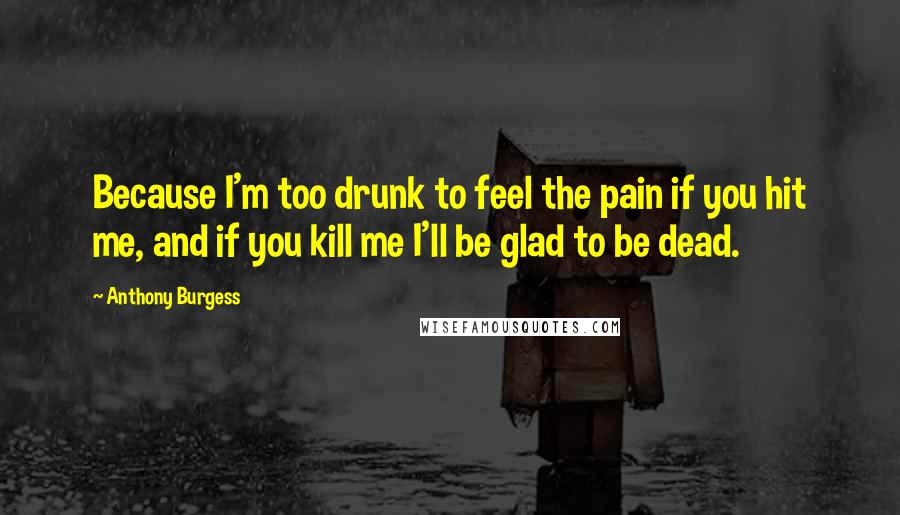 Anthony Burgess Quotes: Because I'm too drunk to feel the pain if you hit me, and if you kill me I'll be glad to be dead.