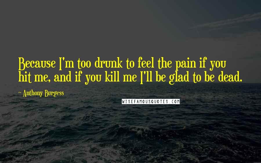 Anthony Burgess Quotes: Because I'm too drunk to feel the pain if you hit me, and if you kill me I'll be glad to be dead.