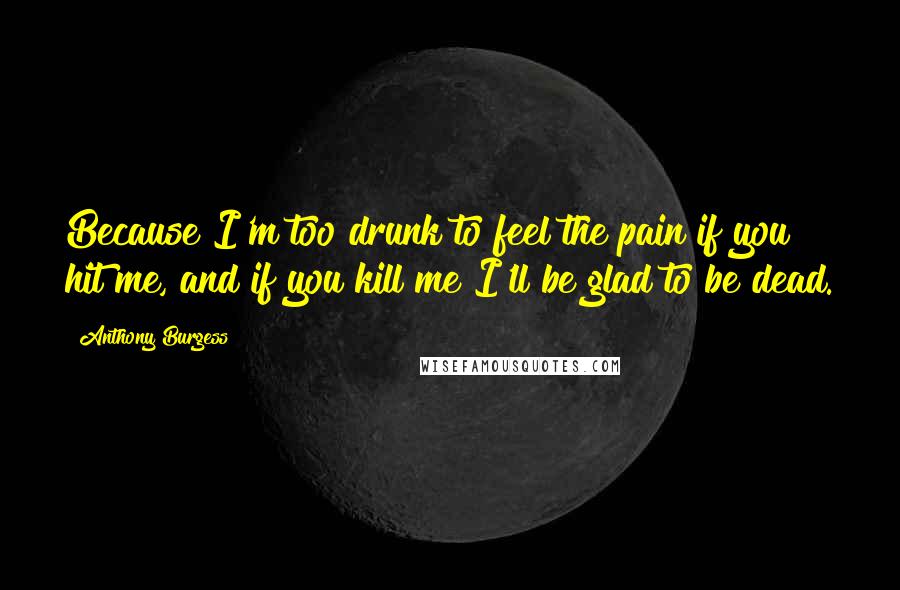 Anthony Burgess Quotes: Because I'm too drunk to feel the pain if you hit me, and if you kill me I'll be glad to be dead.