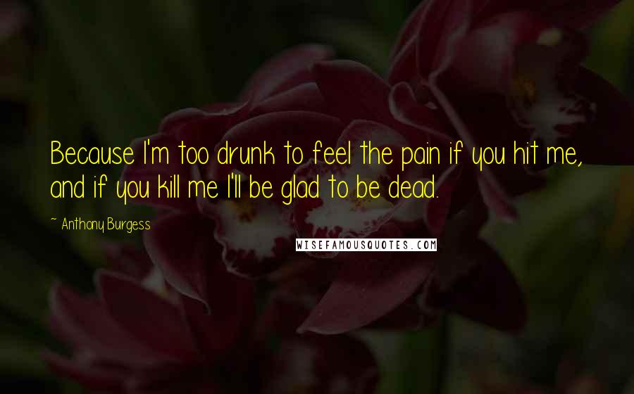 Anthony Burgess Quotes: Because I'm too drunk to feel the pain if you hit me, and if you kill me I'll be glad to be dead.
