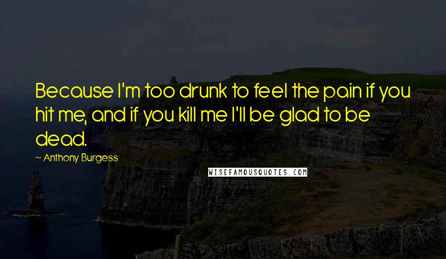 Anthony Burgess Quotes: Because I'm too drunk to feel the pain if you hit me, and if you kill me I'll be glad to be dead.