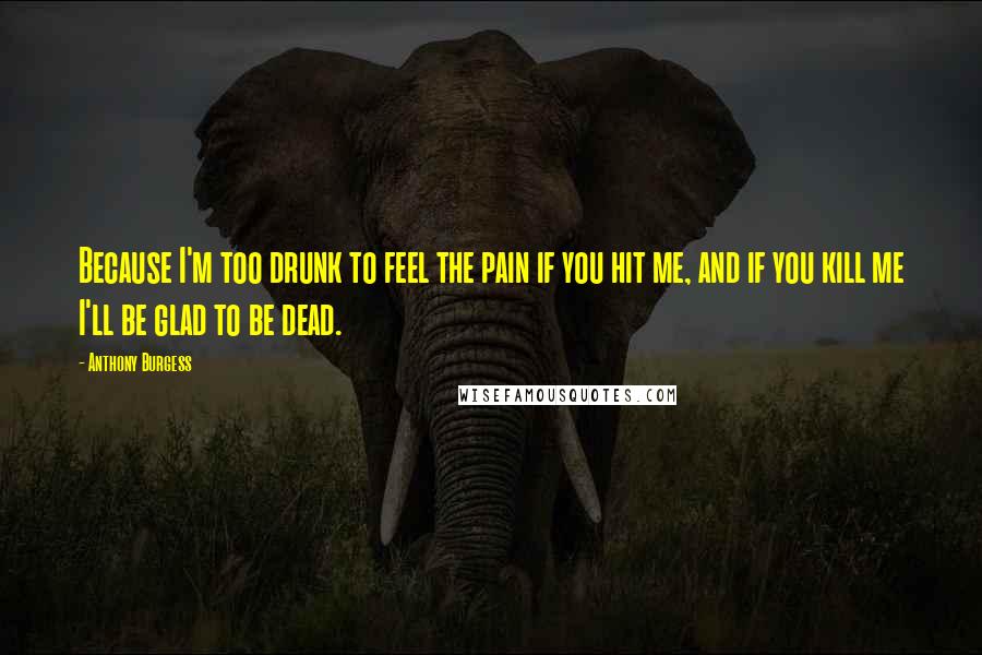 Anthony Burgess Quotes: Because I'm too drunk to feel the pain if you hit me, and if you kill me I'll be glad to be dead.