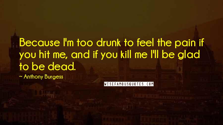 Anthony Burgess Quotes: Because I'm too drunk to feel the pain if you hit me, and if you kill me I'll be glad to be dead.