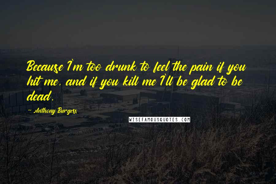 Anthony Burgess Quotes: Because I'm too drunk to feel the pain if you hit me, and if you kill me I'll be glad to be dead.