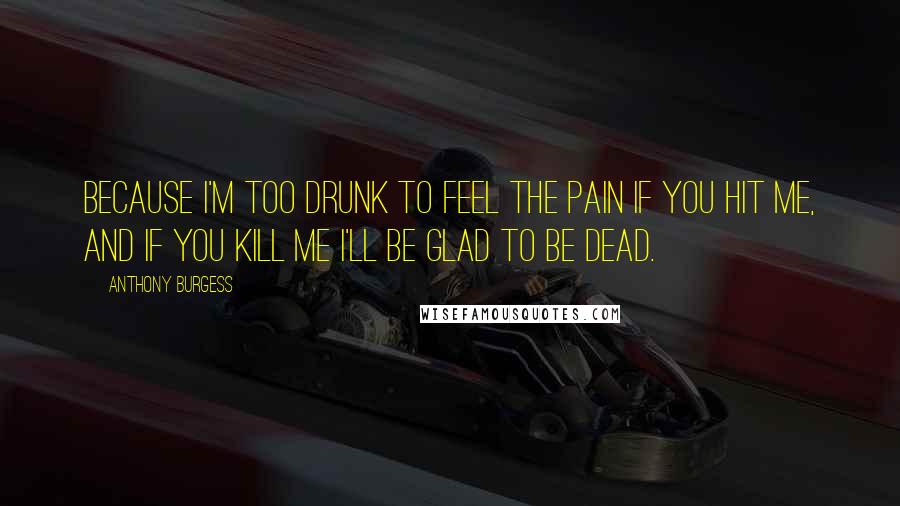 Anthony Burgess Quotes: Because I'm too drunk to feel the pain if you hit me, and if you kill me I'll be glad to be dead.