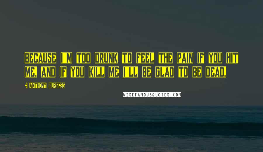 Anthony Burgess Quotes: Because I'm too drunk to feel the pain if you hit me, and if you kill me I'll be glad to be dead.