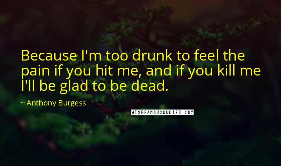 Anthony Burgess Quotes: Because I'm too drunk to feel the pain if you hit me, and if you kill me I'll be glad to be dead.