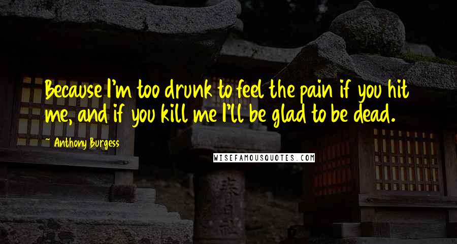 Anthony Burgess Quotes: Because I'm too drunk to feel the pain if you hit me, and if you kill me I'll be glad to be dead.