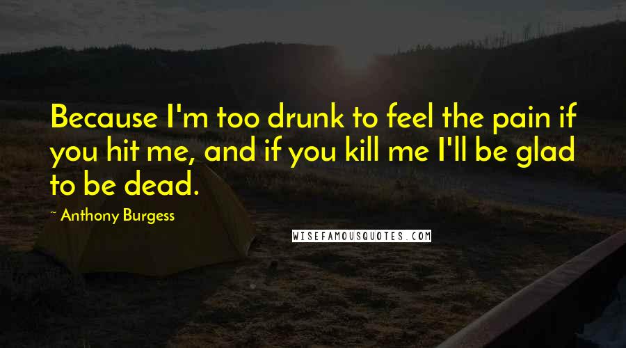 Anthony Burgess Quotes: Because I'm too drunk to feel the pain if you hit me, and if you kill me I'll be glad to be dead.