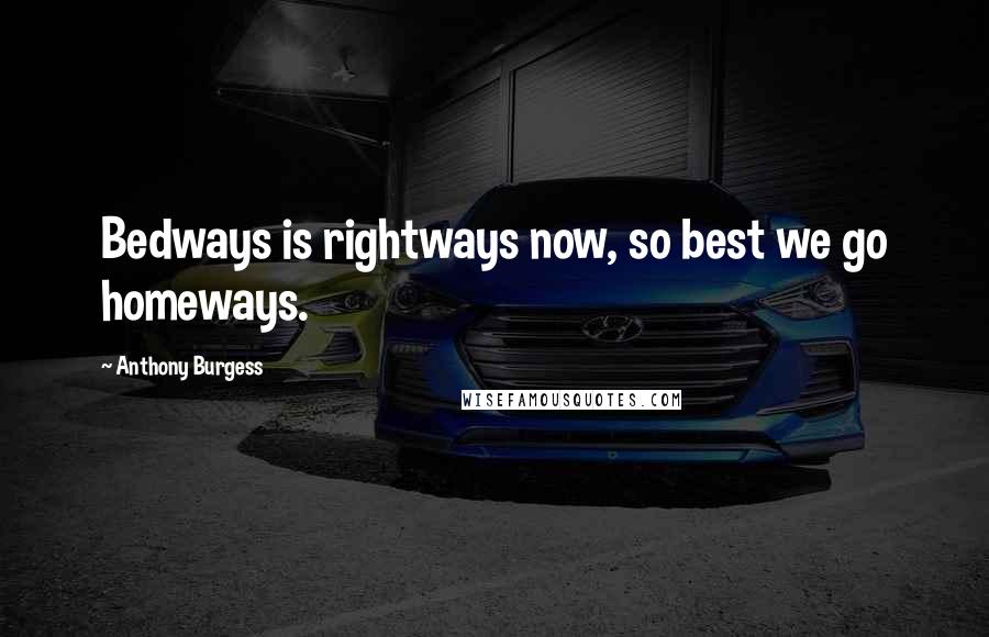 Anthony Burgess Quotes: Bedways is rightways now, so best we go homeways.