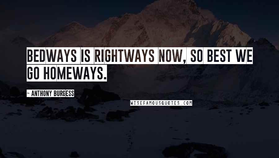 Anthony Burgess Quotes: Bedways is rightways now, so best we go homeways.