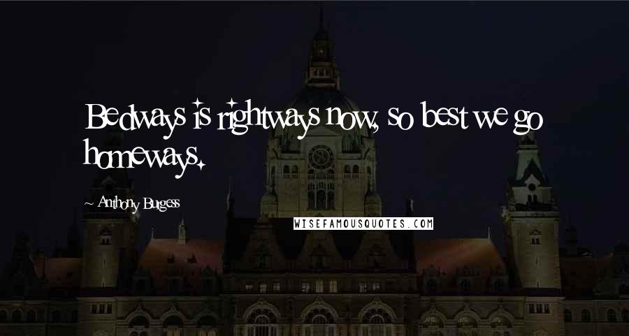 Anthony Burgess Quotes: Bedways is rightways now, so best we go homeways.