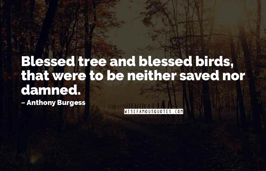 Anthony Burgess Quotes: Blessed tree and blessed birds, that were to be neither saved nor damned.