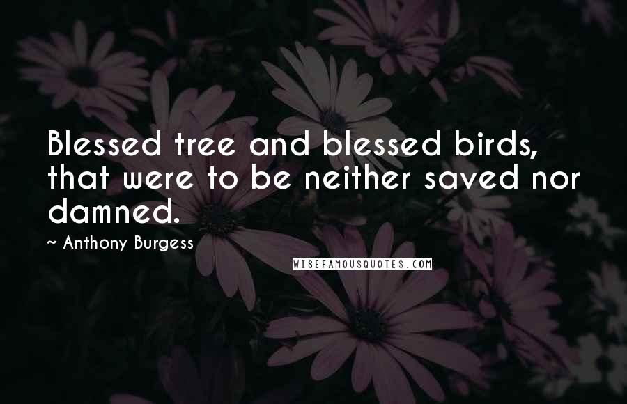 Anthony Burgess Quotes: Blessed tree and blessed birds, that were to be neither saved nor damned.