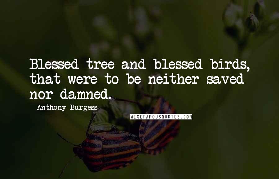 Anthony Burgess Quotes: Blessed tree and blessed birds, that were to be neither saved nor damned.
