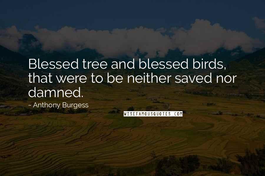 Anthony Burgess Quotes: Blessed tree and blessed birds, that were to be neither saved nor damned.