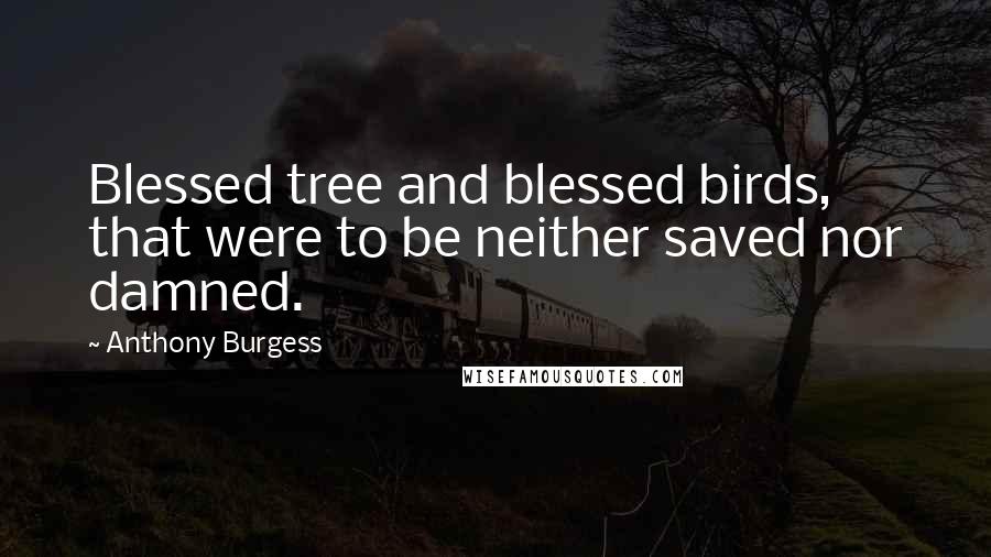 Anthony Burgess Quotes: Blessed tree and blessed birds, that were to be neither saved nor damned.