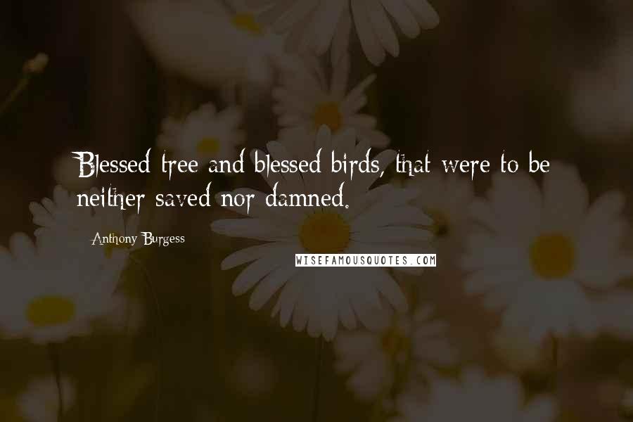 Anthony Burgess Quotes: Blessed tree and blessed birds, that were to be neither saved nor damned.