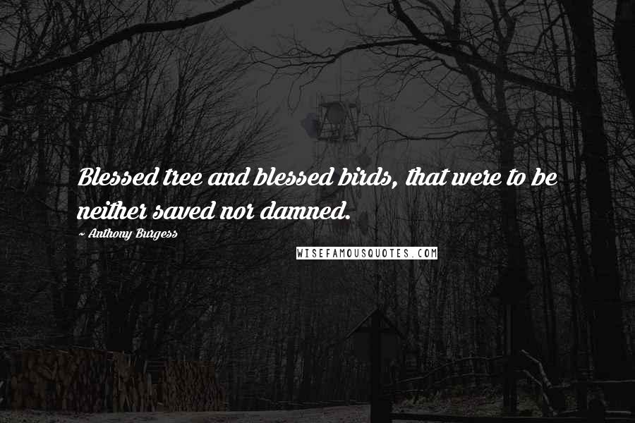 Anthony Burgess Quotes: Blessed tree and blessed birds, that were to be neither saved nor damned.