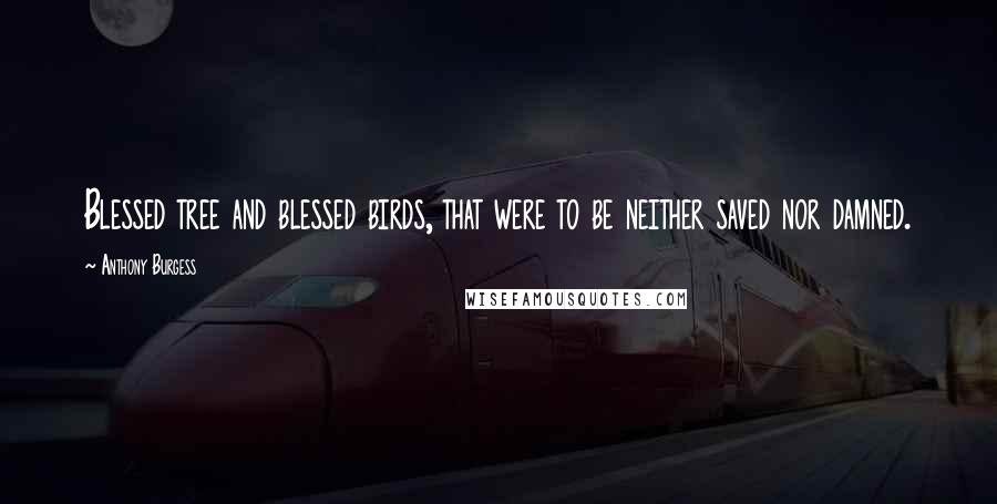 Anthony Burgess Quotes: Blessed tree and blessed birds, that were to be neither saved nor damned.