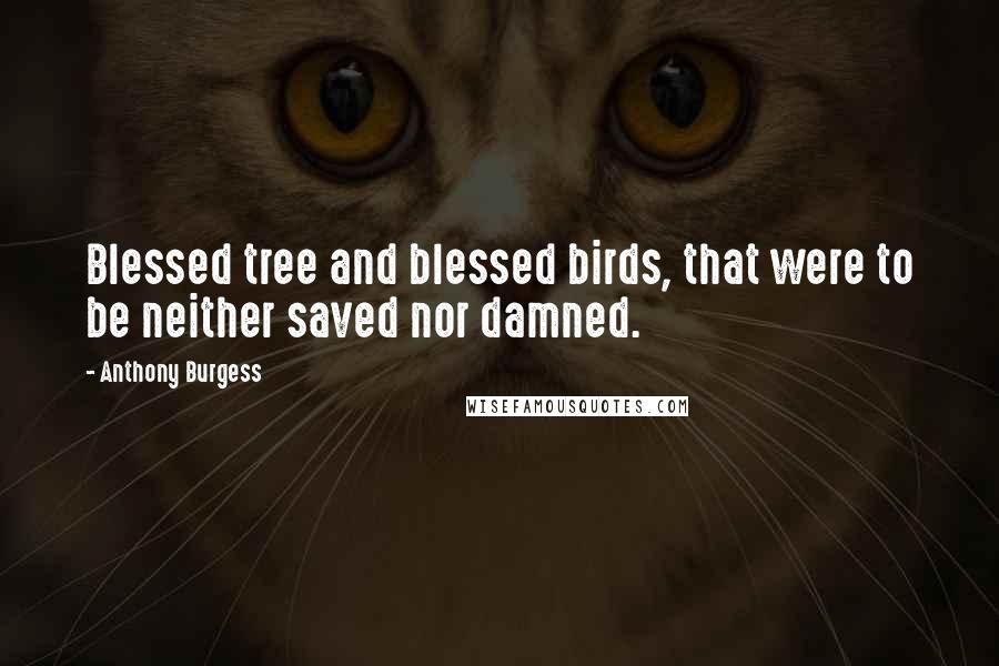 Anthony Burgess Quotes: Blessed tree and blessed birds, that were to be neither saved nor damned.