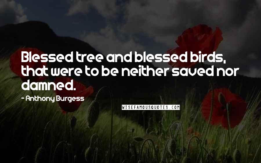 Anthony Burgess Quotes: Blessed tree and blessed birds, that were to be neither saved nor damned.