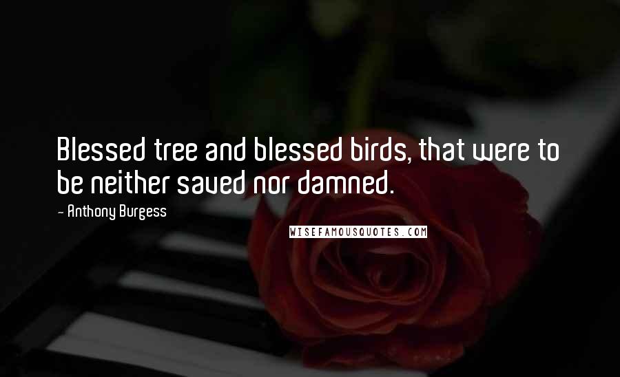 Anthony Burgess Quotes: Blessed tree and blessed birds, that were to be neither saved nor damned.