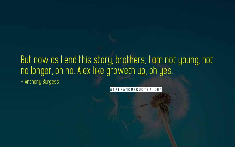 Anthony Burgess Quotes: But now as I end this story, brothers, I am not young, not no longer, oh no. Alex like groweth up, oh yes.