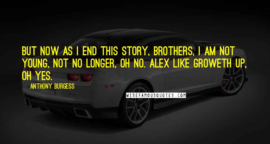 Anthony Burgess Quotes: But now as I end this story, brothers, I am not young, not no longer, oh no. Alex like groweth up, oh yes.