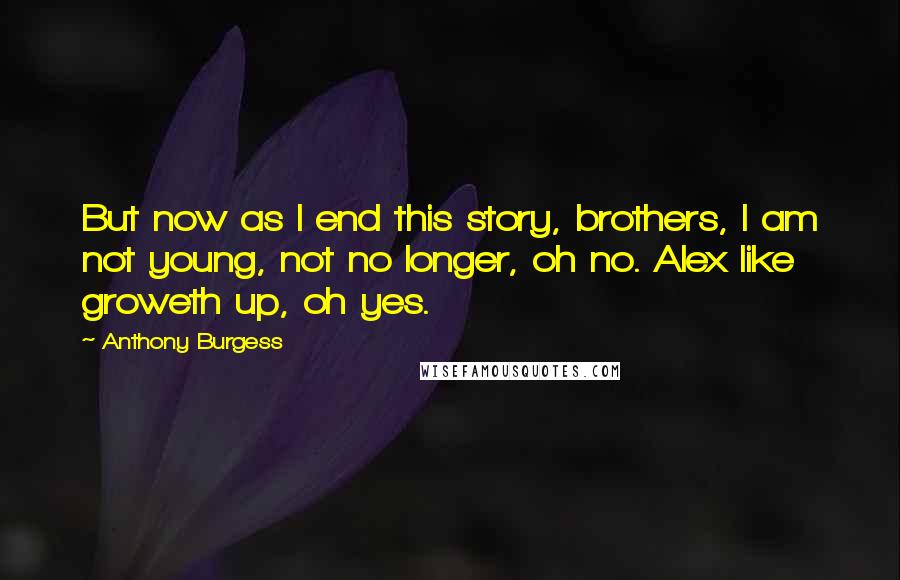 Anthony Burgess Quotes: But now as I end this story, brothers, I am not young, not no longer, oh no. Alex like groweth up, oh yes.
