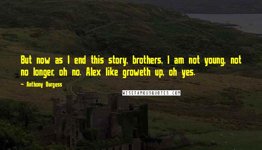 Anthony Burgess Quotes: But now as I end this story, brothers, I am not young, not no longer, oh no. Alex like groweth up, oh yes.